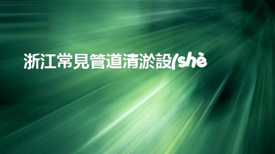 浙江常見管道清淤設(shè)備：揭秘清潔之王，解放城市血脈！
